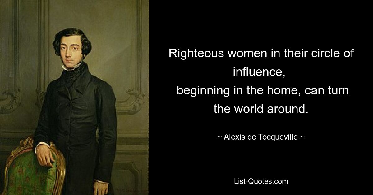 Righteous women in their circle of influence, 
 beginning in the home, can turn the world around. — © Alexis de Tocqueville