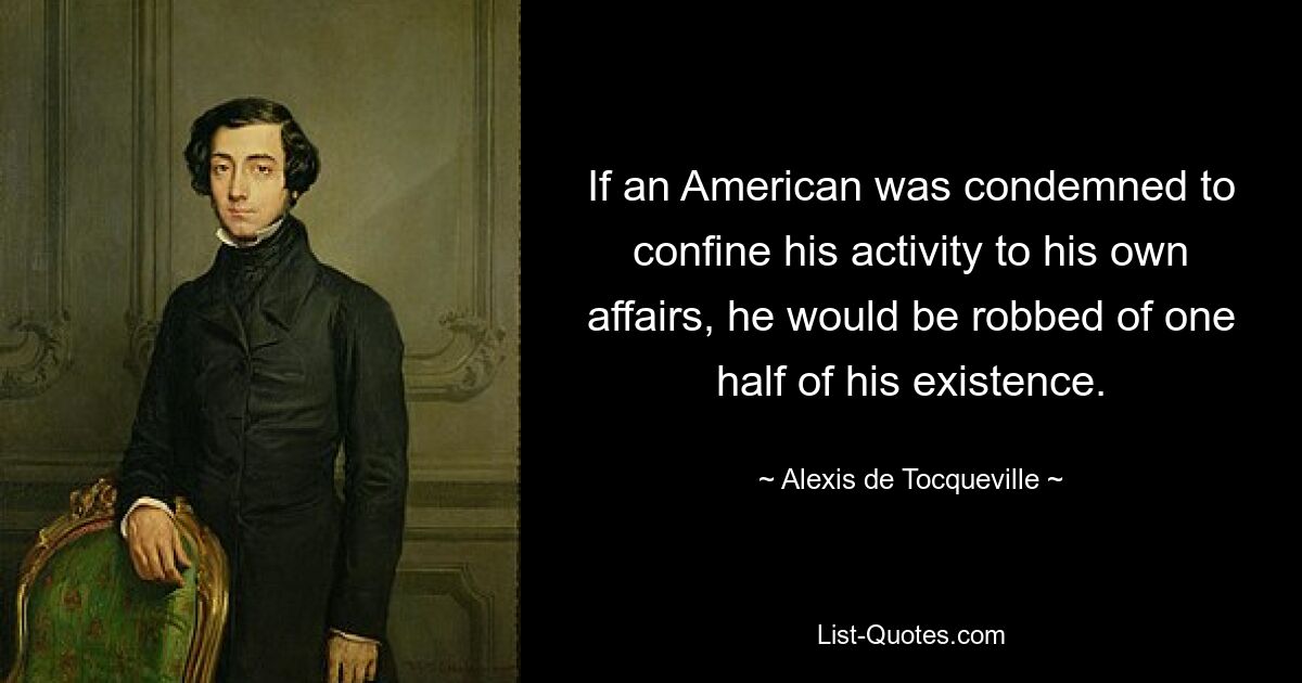 If an American was condemned to confine his activity to his own affairs, he would be robbed of one half of his existence. — © Alexis de Tocqueville