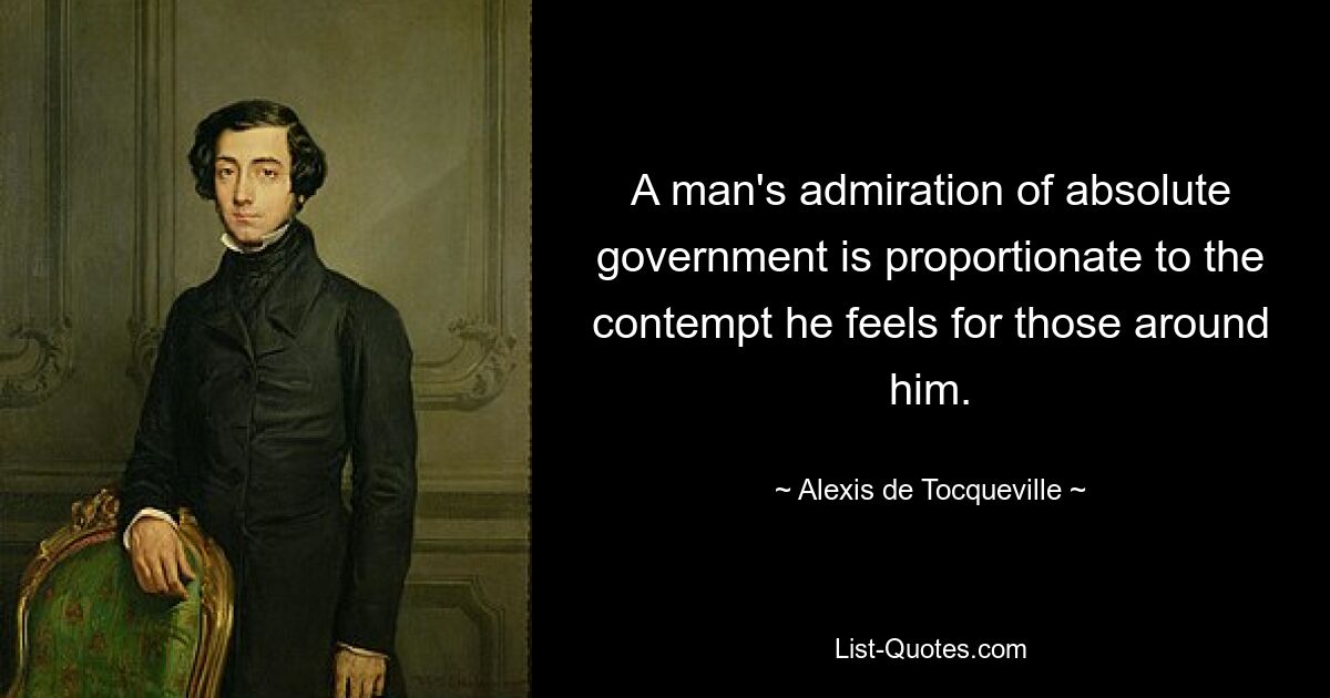 A man's admiration of absolute government is proportionate to the contempt he feels for those around him. — © Alexis de Tocqueville