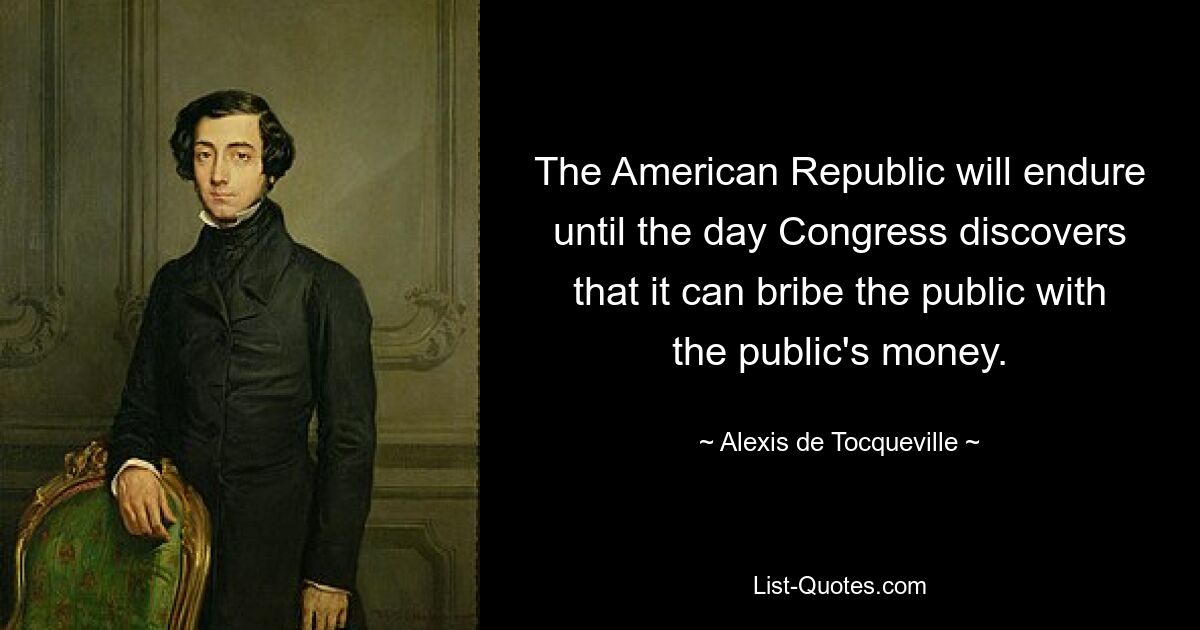 The American Republic will endure until the day Congress discovers that it can bribe the public with the public's money. — © Alexis de Tocqueville