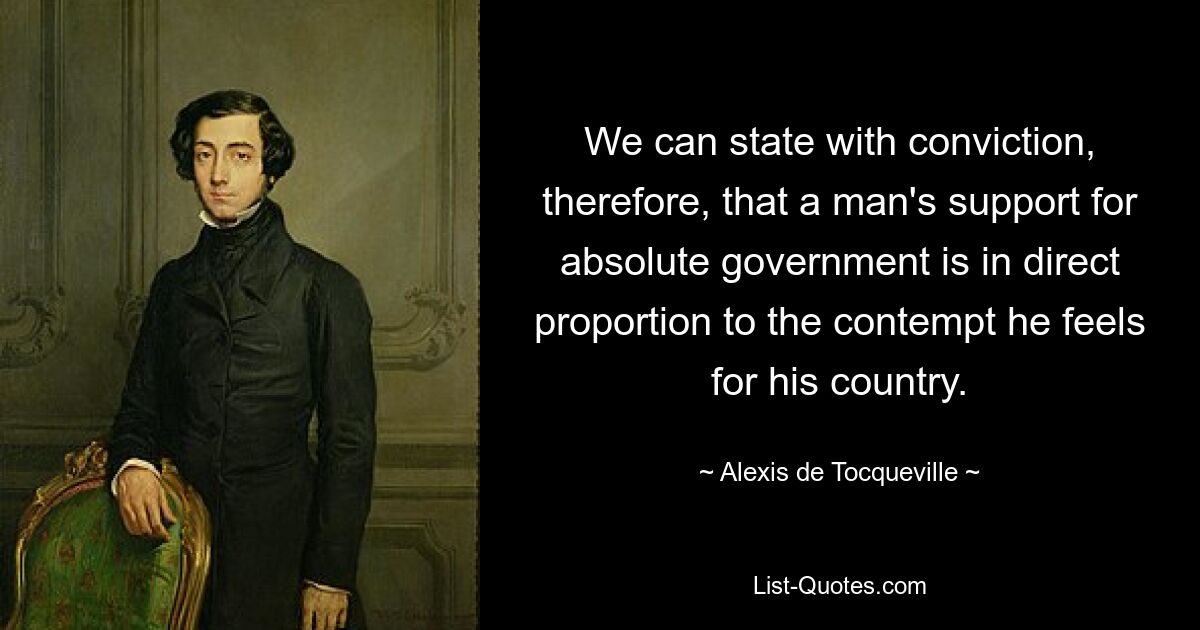 We can state with conviction, therefore, that a man's support for absolute government is in direct proportion to the contempt he feels for his country. — © Alexis de Tocqueville