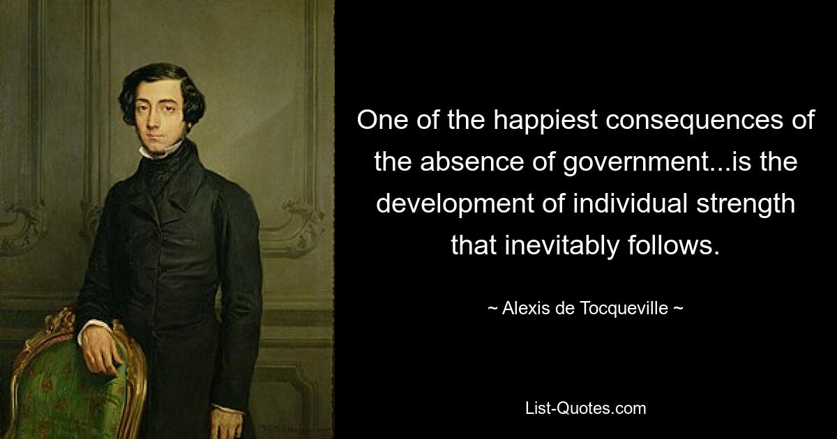 One of the happiest consequences of the absence of government...is the development of individual strength that inevitably follows. — © Alexis de Tocqueville