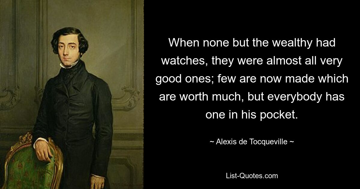 When none but the wealthy had watches, they were almost all very good ones; few are now made which are worth much, but everybody has one in his pocket. — © Alexis de Tocqueville