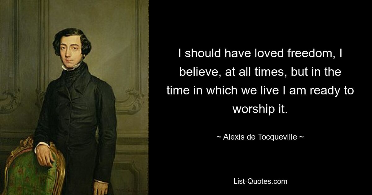 I should have loved freedom, I believe, at all times, but in the time in which we live I am ready to worship it. — © Alexis de Tocqueville