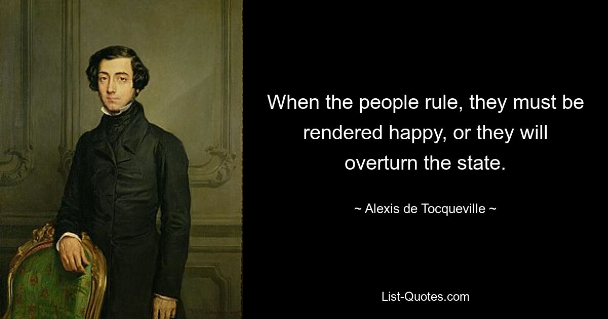 When the people rule, they must be rendered happy, or they will overturn the state. — © Alexis de Tocqueville