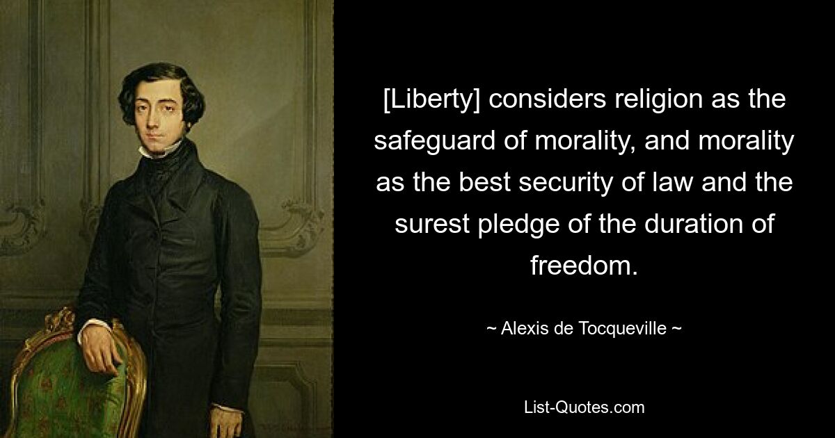 [Liberty] considers religion as the safeguard of morality, and morality as the best security of law and the surest pledge of the duration of freedom. — © Alexis de Tocqueville