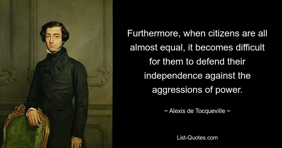 Furthermore, when citizens are all almost equal, it becomes difficult for them to defend their independence against the aggressions of power. — © Alexis de Tocqueville