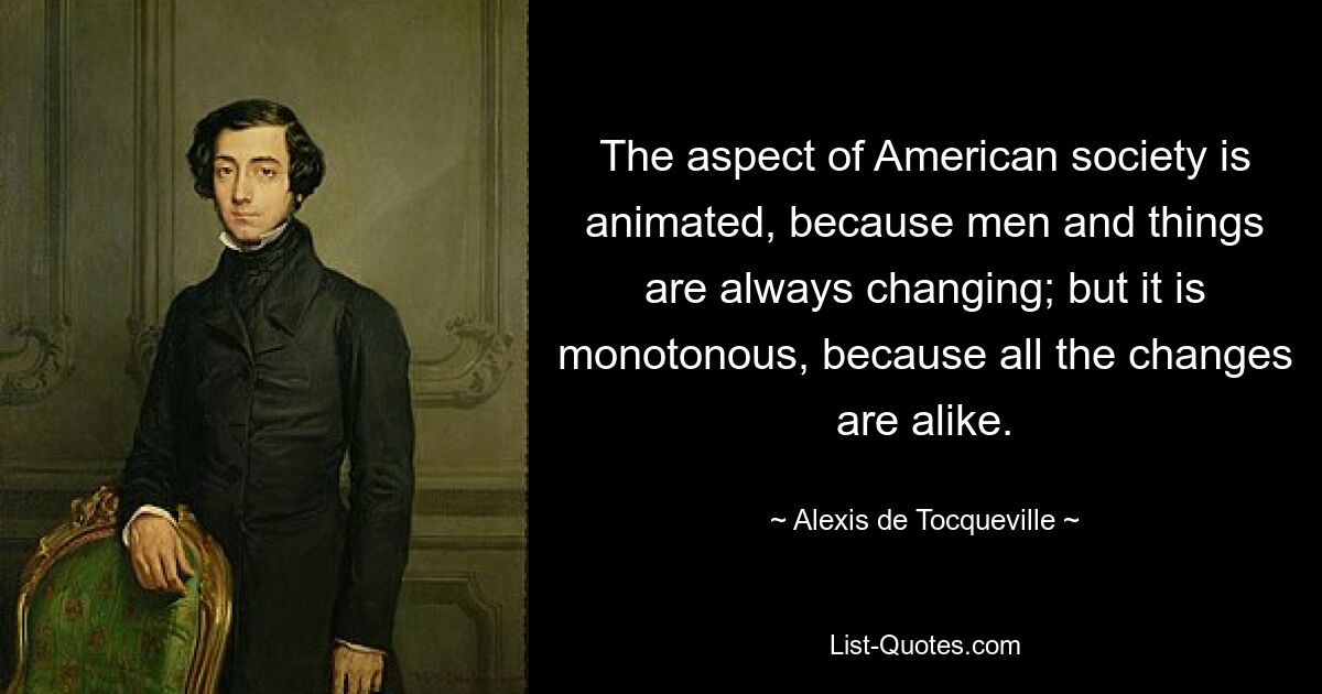 The aspect of American society is animated, because men and things are always changing; but it is monotonous, because all the changes are alike. — © Alexis de Tocqueville