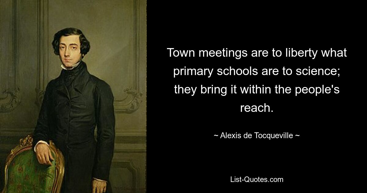 Town meetings are to liberty what primary schools are to science; they bring it within the people's reach. — © Alexis de Tocqueville