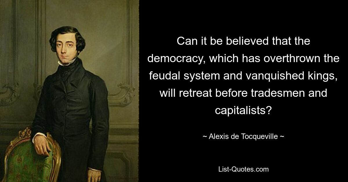 Can it be believed that the democracy, which has overthrown the feudal system and vanquished kings, will retreat before tradesmen and capitalists? — © Alexis de Tocqueville