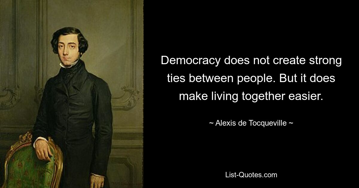 Democracy does not create strong ties between people. But it does make living together easier. — © Alexis de Tocqueville