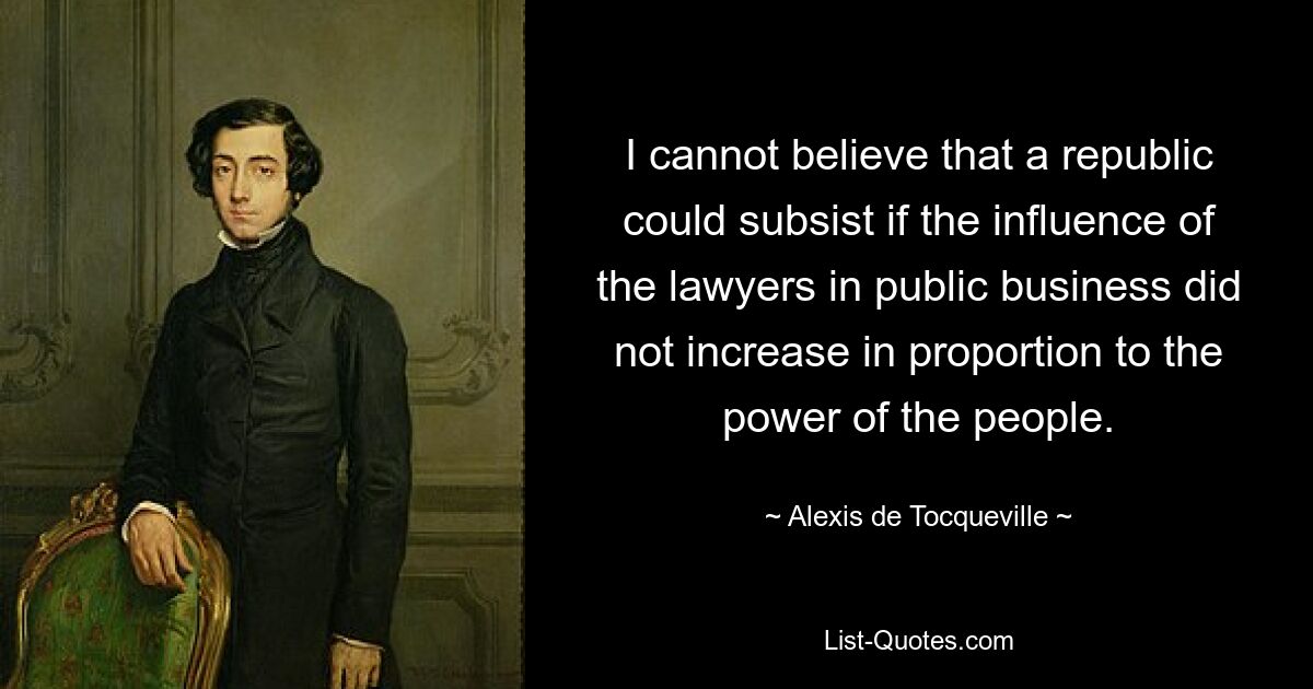 I cannot believe that a republic could subsist if the influence of the lawyers in public business did not increase in proportion to the power of the people. — © Alexis de Tocqueville