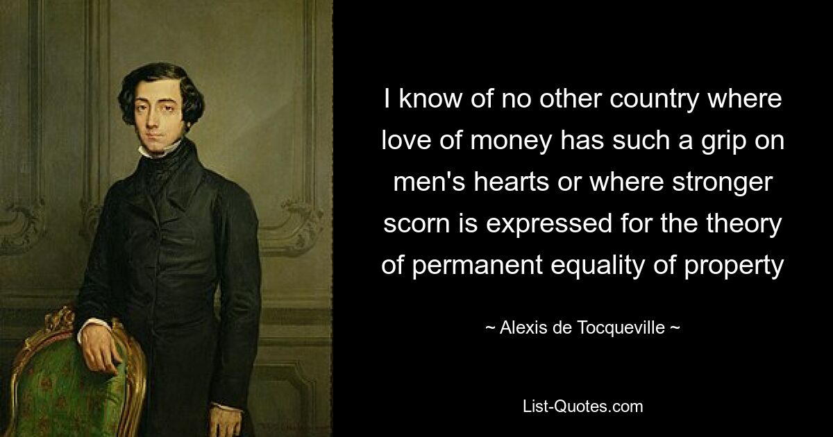 I know of no other country where love of money has such a grip on men's hearts or where stronger scorn is expressed for the theory of permanent equality of property — © Alexis de Tocqueville