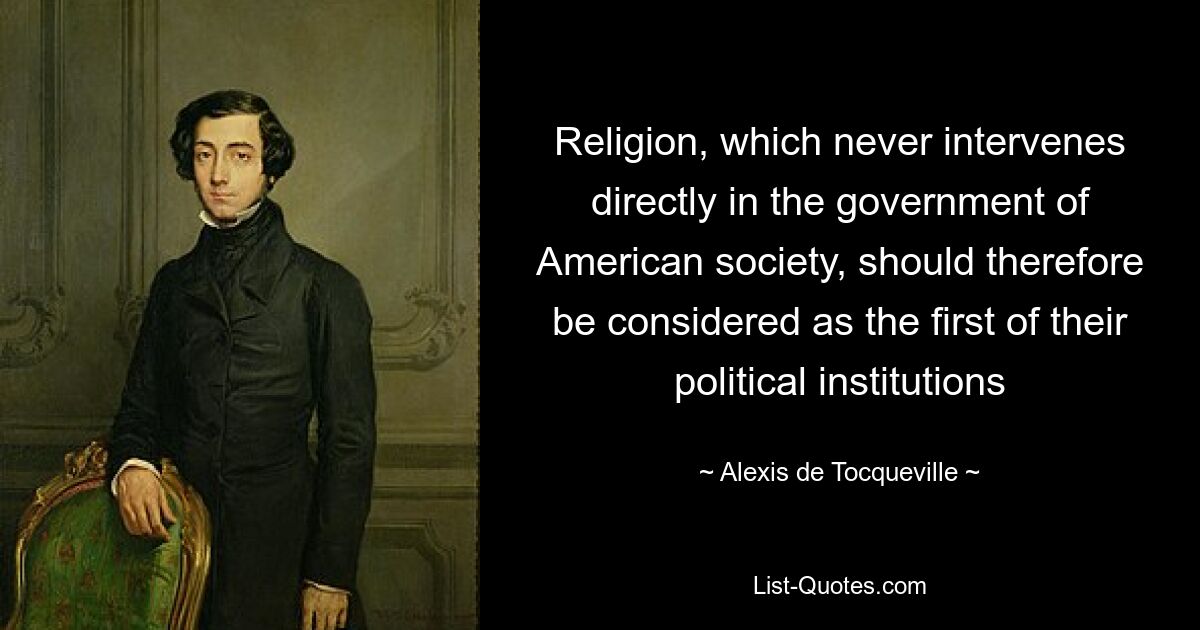 Religion, which never intervenes directly in the government of American society, should therefore be considered as the first of their political institutions — © Alexis de Tocqueville