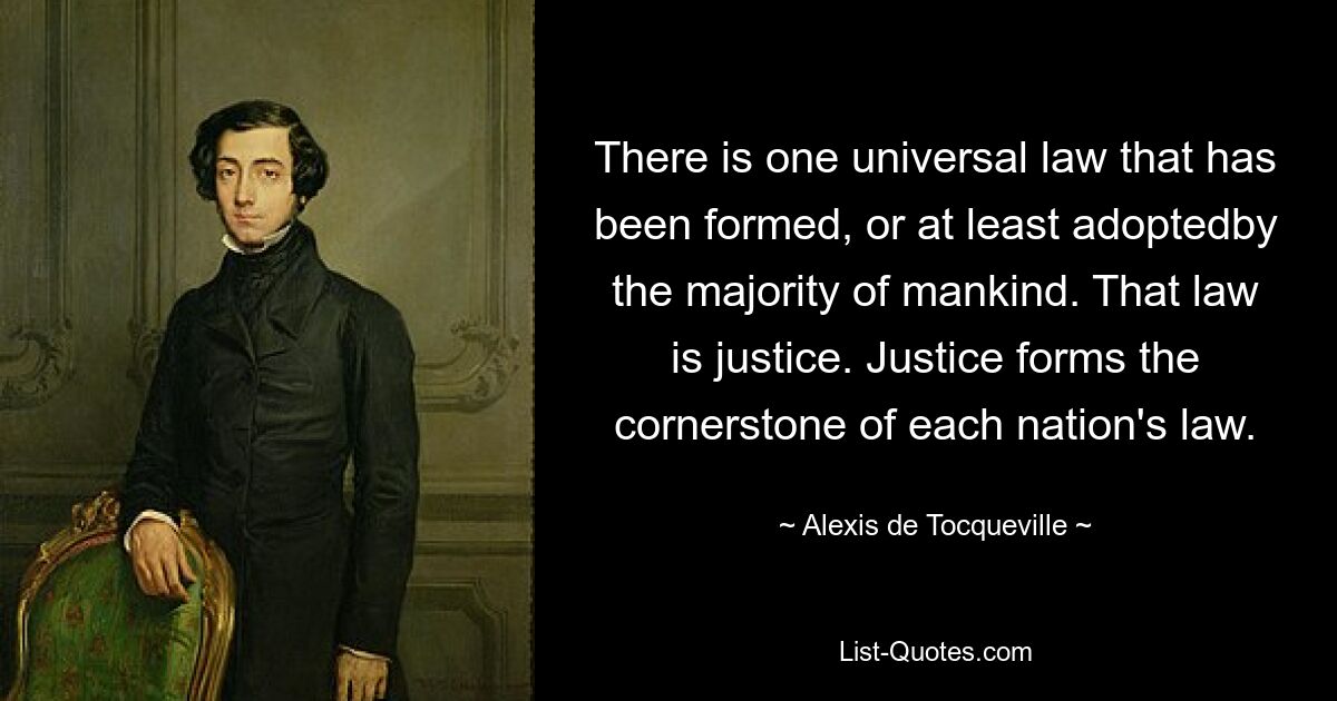 There is one universal law that has been formed, or at least adoptedby the majority of mankind. That law is justice. Justice forms the cornerstone of each nation's law. — © Alexis de Tocqueville