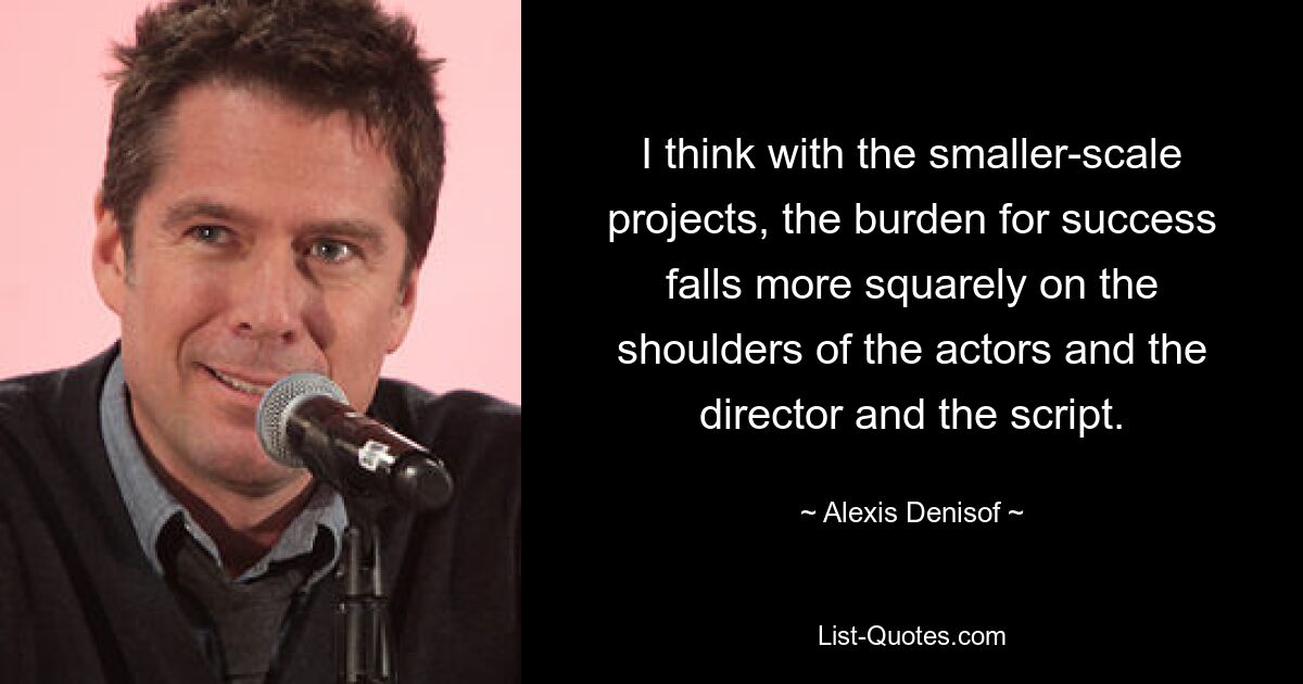 I think with the smaller-scale projects, the burden for success falls more squarely on the shoulders of the actors and the director and the script. — © Alexis Denisof