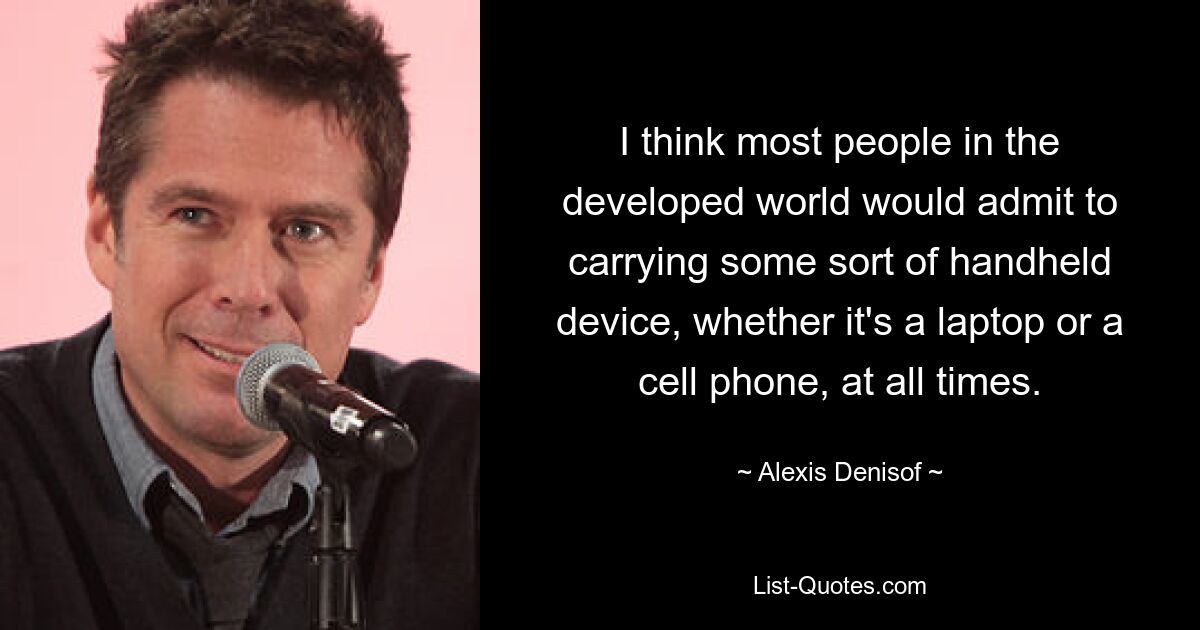 I think most people in the developed world would admit to carrying some sort of handheld device, whether it's a laptop or a cell phone, at all times. — © Alexis Denisof