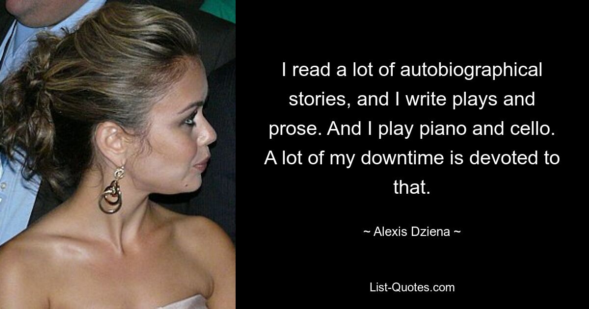 I read a lot of autobiographical stories, and I write plays and prose. And I play piano and cello. A lot of my downtime is devoted to that. — © Alexis Dziena