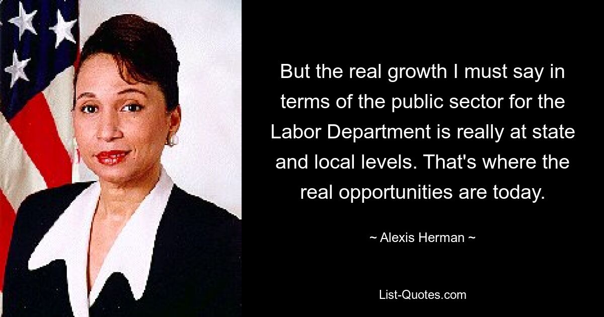 But the real growth I must say in terms of the public sector for the Labor Department is really at state and local levels. That's where the real opportunities are today. — © Alexis Herman