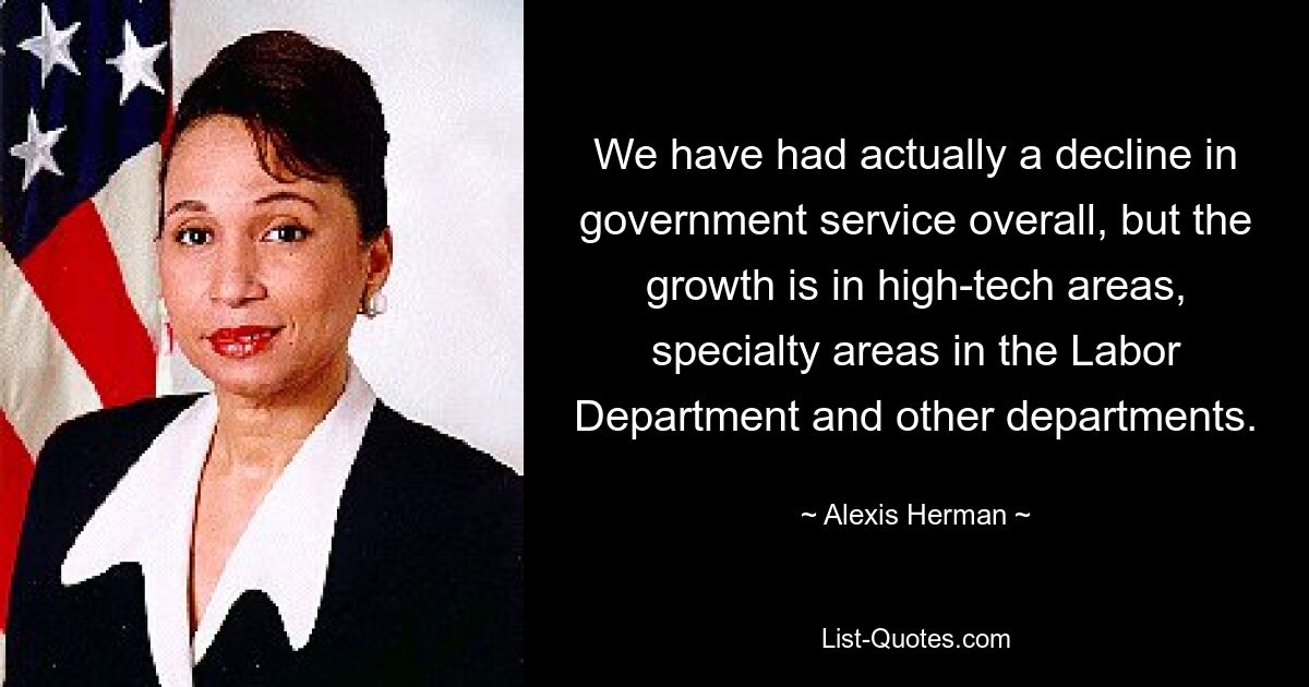 We have had actually a decline in government service overall, but the growth is in high-tech areas, specialty areas in the Labor Department and other departments. — © Alexis Herman