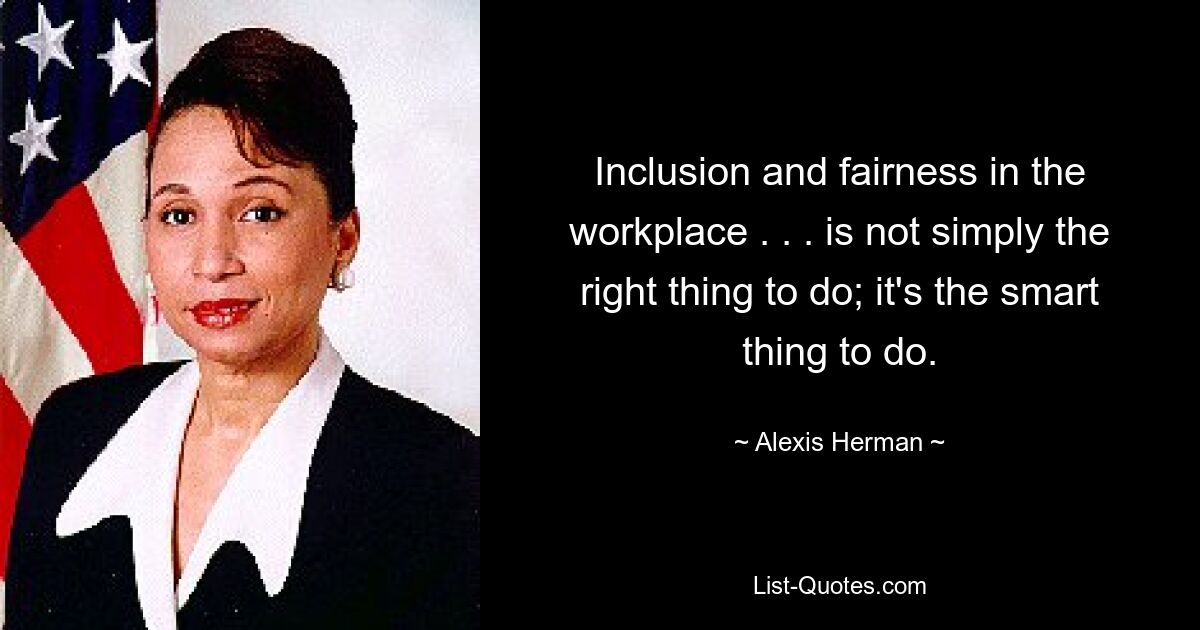 Inclusion and fairness in the workplace . . . is not simply the right thing to do; it's the smart thing to do. — © Alexis Herman