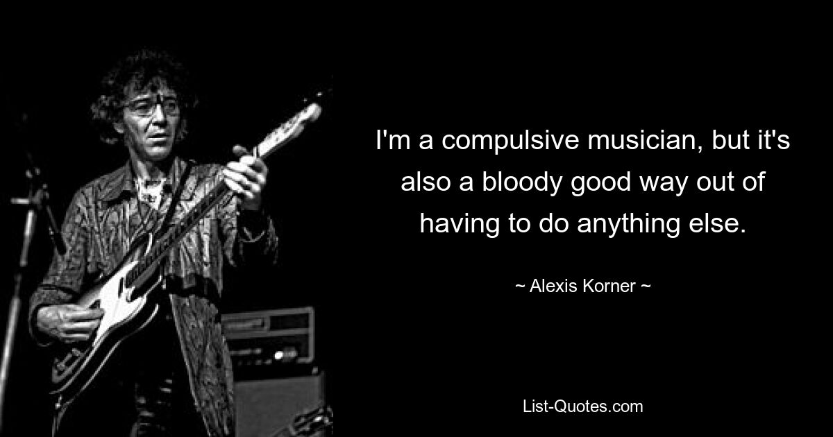 I'm a compulsive musician, but it's also a bloody good way out of having to do anything else. — © Alexis Korner