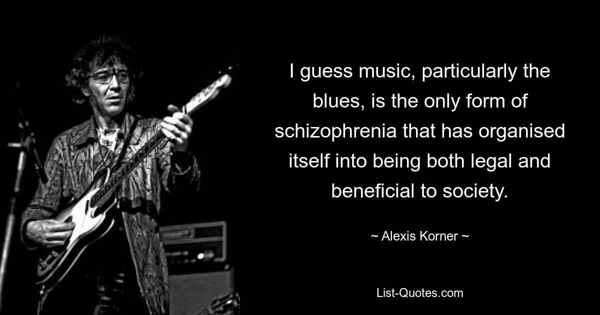 I guess music, particularly the blues, is the only form of schizophrenia that has organised itself into being both legal and beneficial to society. — © Alexis Korner