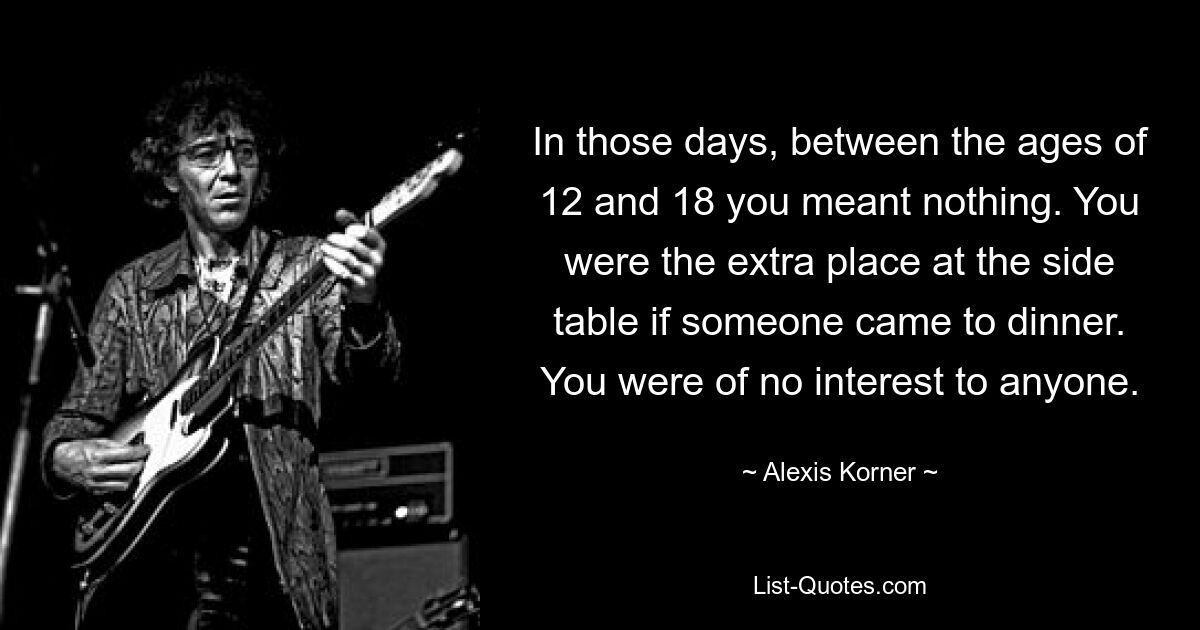 In those days, between the ages of 12 and 18 you meant nothing. You were the extra place at the side table if someone came to dinner. You were of no interest to anyone. — © Alexis Korner