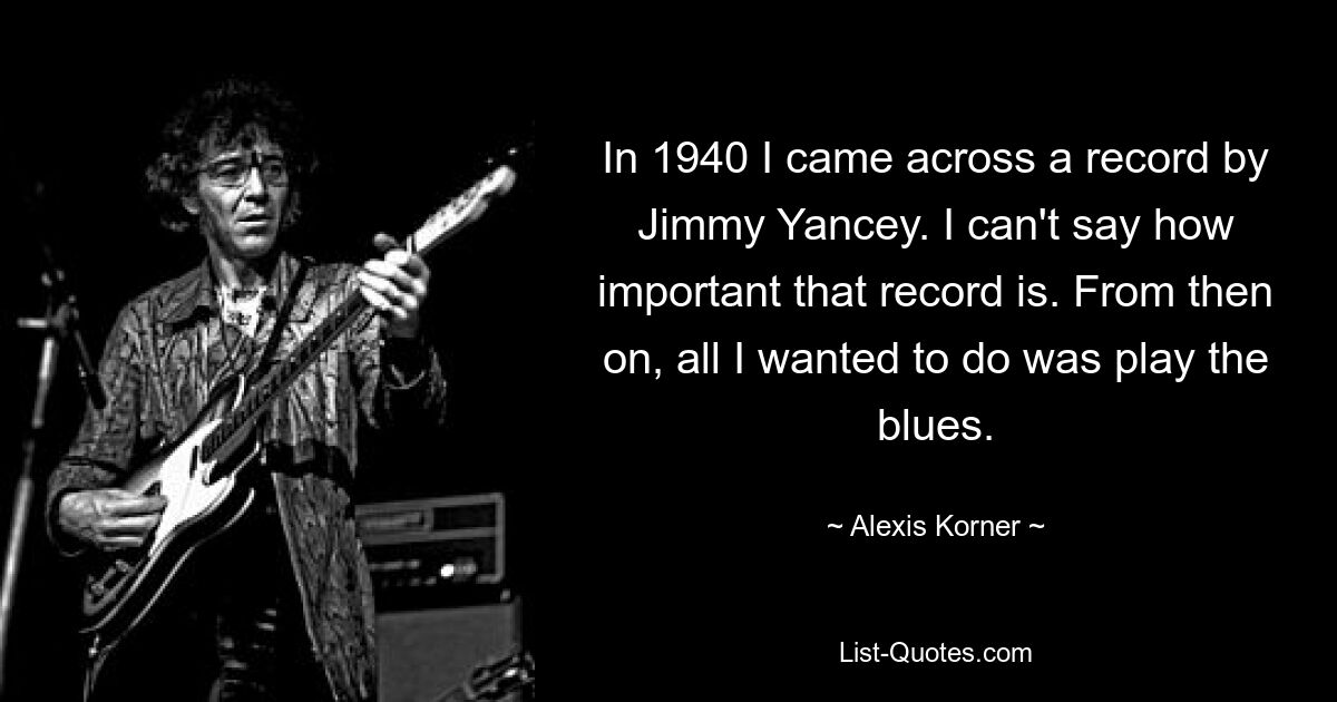 In 1940 I came across a record by Jimmy Yancey. I can't say how important that record is. From then on, all I wanted to do was play the blues. — © Alexis Korner