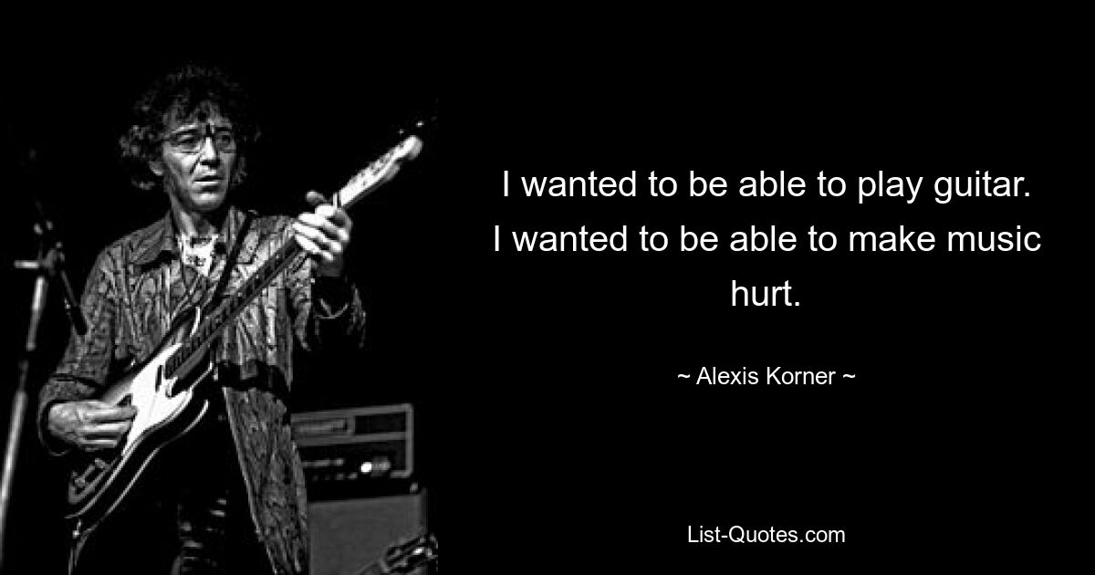 I wanted to be able to play guitar. I wanted to be able to make music hurt. — © Alexis Korner