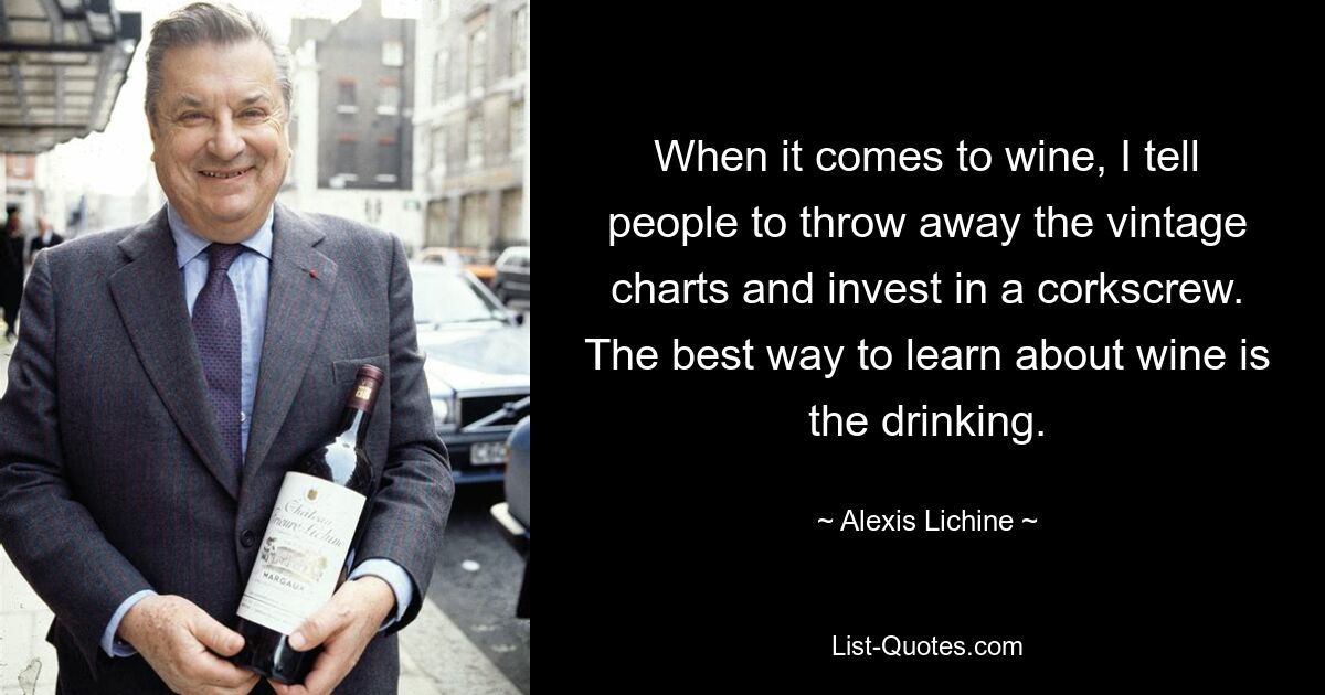 When it comes to wine, I tell people to throw away the vintage charts and invest in a corkscrew. The best way to learn about wine is the drinking. — © Alexis Lichine