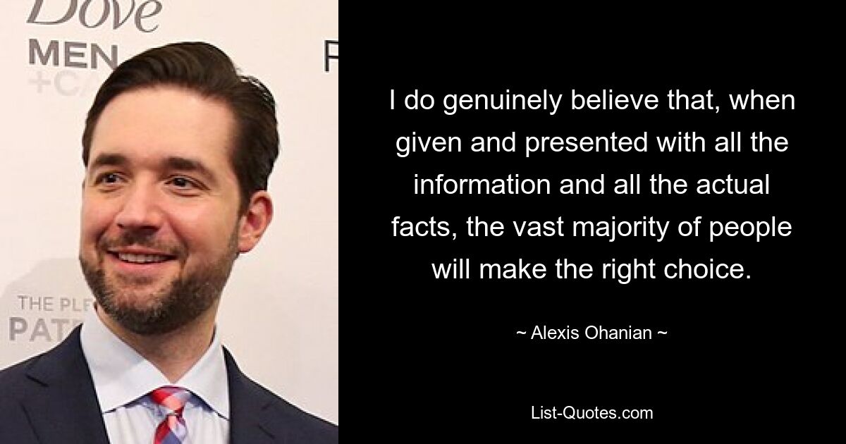 I do genuinely believe that, when given and presented with all the information and all the actual facts, the vast majority of people will make the right choice. — © Alexis Ohanian