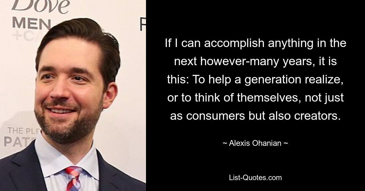 If I can accomplish anything in the next however-many years, it is this: To help a generation realize, or to think of themselves, not just as consumers but also creators. — © Alexis Ohanian