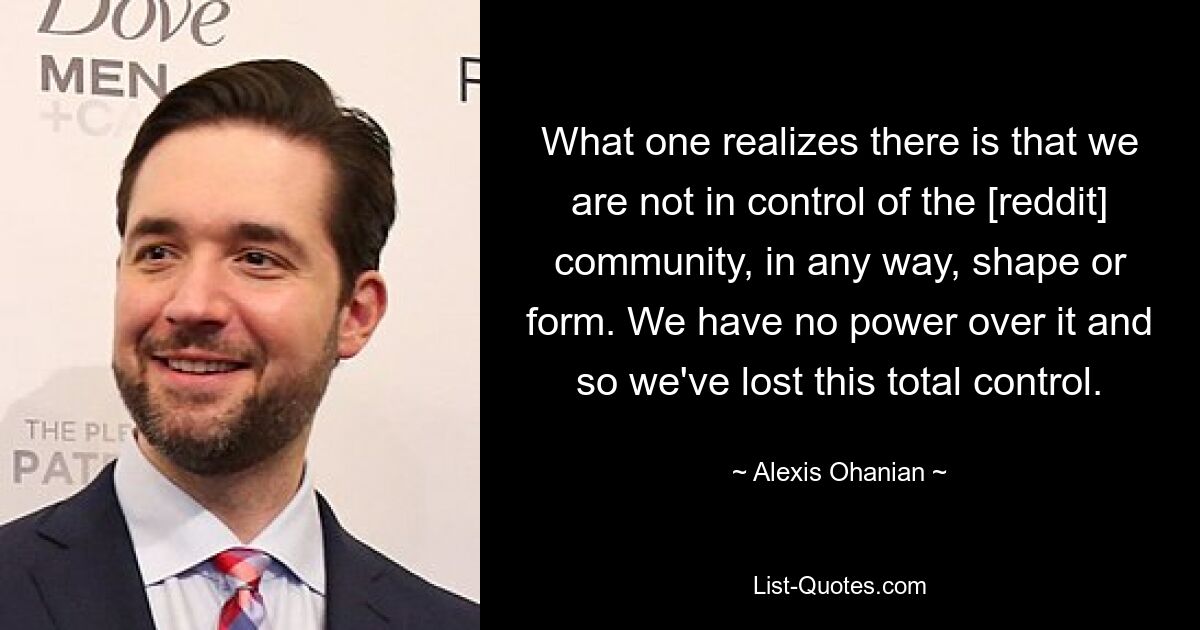 What one realizes there is that we are not in control of the [reddit] community, in any way, shape or form. We have no power over it and so we've lost this total control. — © Alexis Ohanian