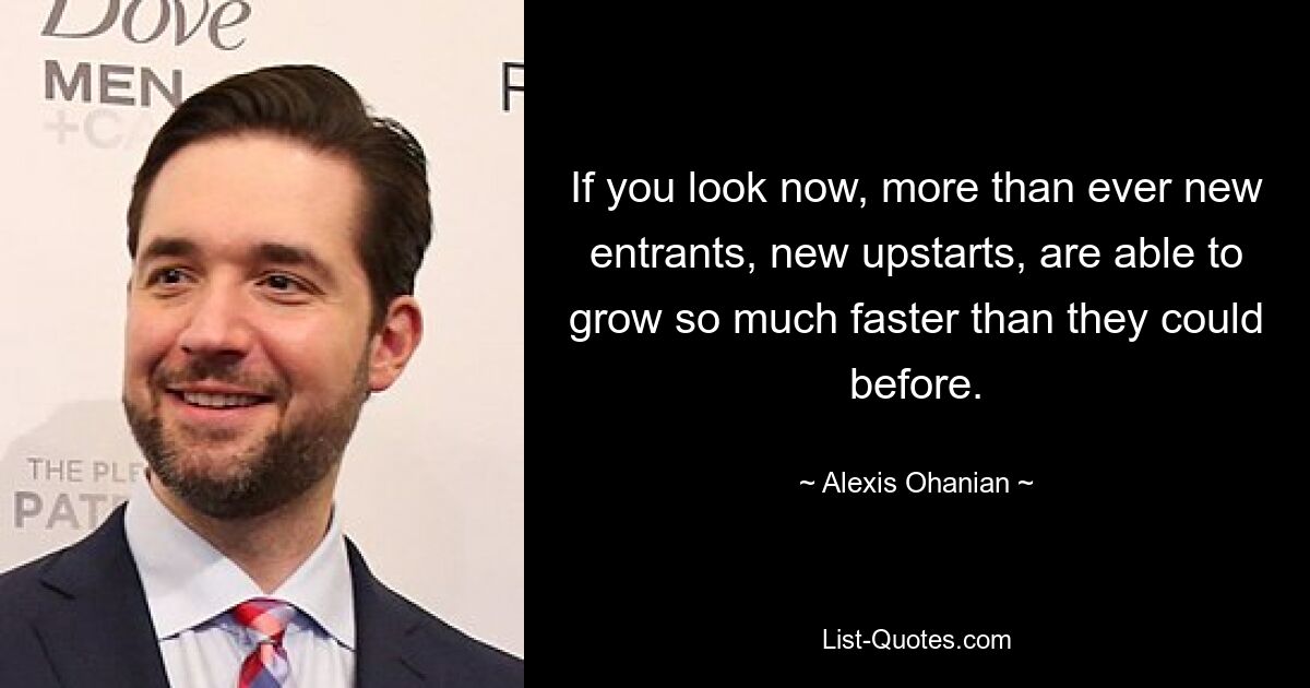 If you look now, more than ever new entrants, new upstarts, are able to grow so much faster than they could before. — © Alexis Ohanian