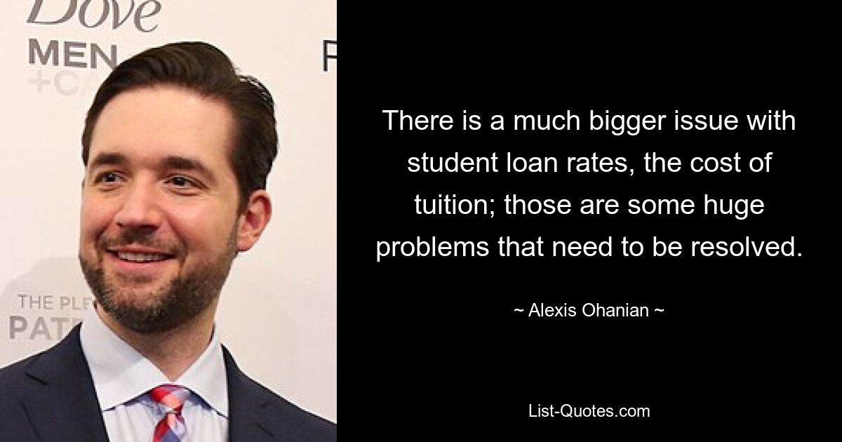 There is a much bigger issue with student loan rates, the cost of tuition; those are some huge problems that need to be resolved. — © Alexis Ohanian