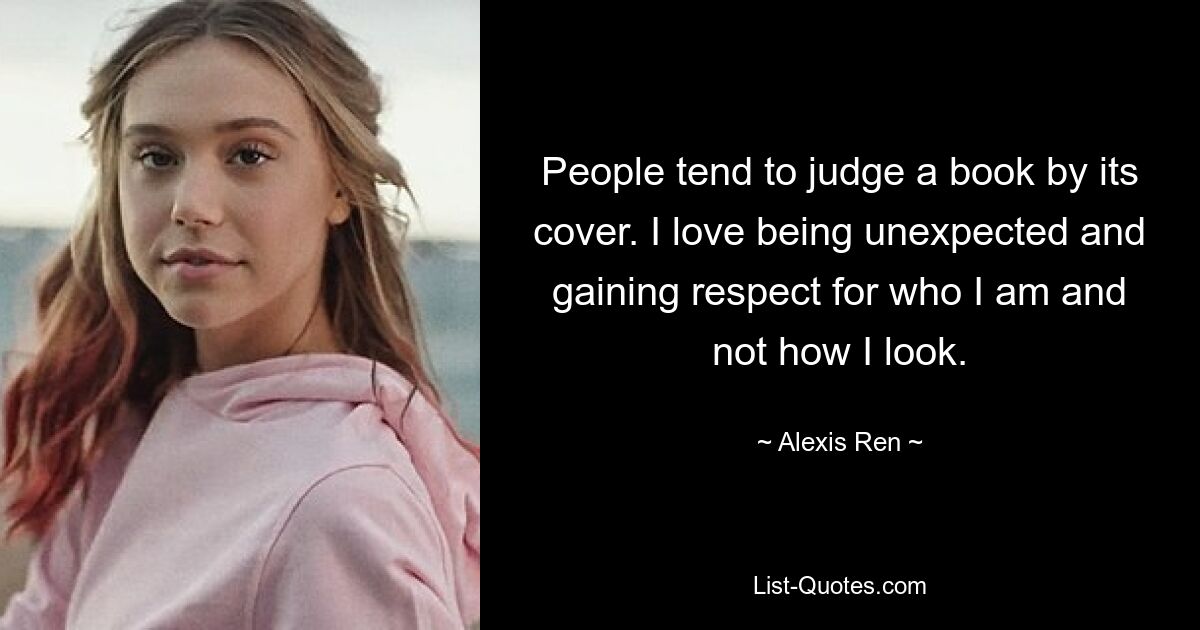 People tend to judge a book by its cover. I love being unexpected and gaining respect for who I am and not how I look. — © Alexis Ren