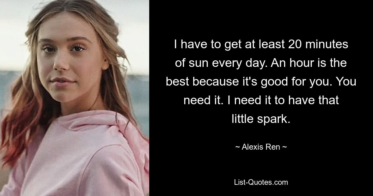 I have to get at least 20 minutes of sun every day. An hour is the best because it's good for you. You need it. I need it to have that little spark. — © Alexis Ren