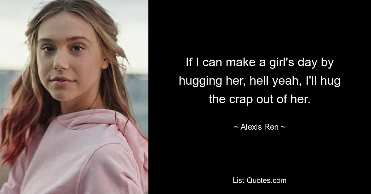 If I can make a girl's day by hugging her, hell yeah, I'll hug the crap out of her. — © Alexis Ren