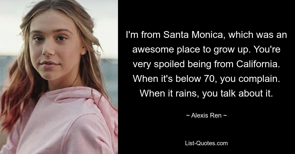 I'm from Santa Monica, which was an awesome place to grow up. You're very spoiled being from California. When it's below 70, you complain. When it rains, you talk about it. — © Alexis Ren