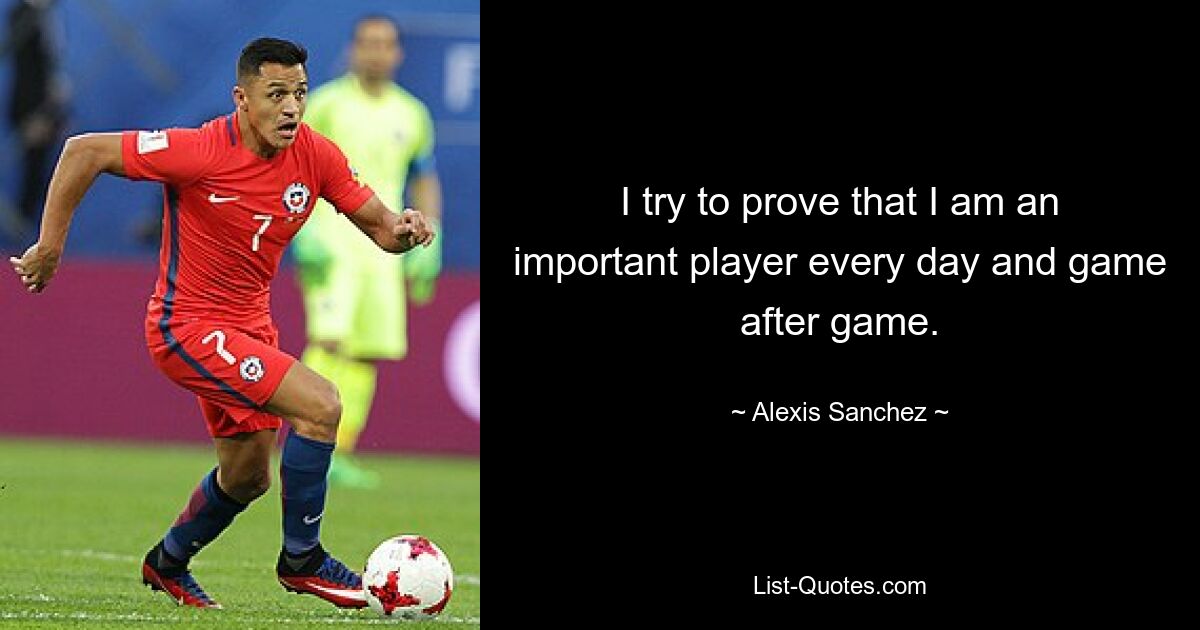 I try to prove that I am an important player every day and game after game. — © Alexis Sanchez