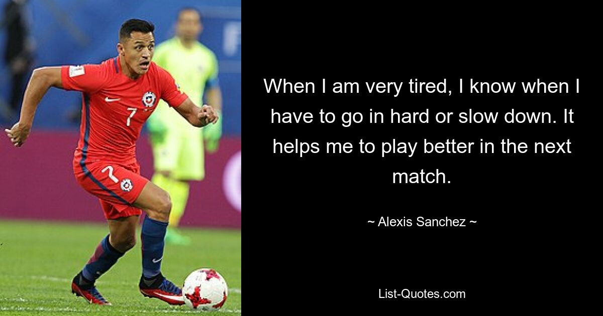 When I am very tired, I know when I have to go in hard or slow down. It helps me to play better in the next match. — © Alexis Sanchez