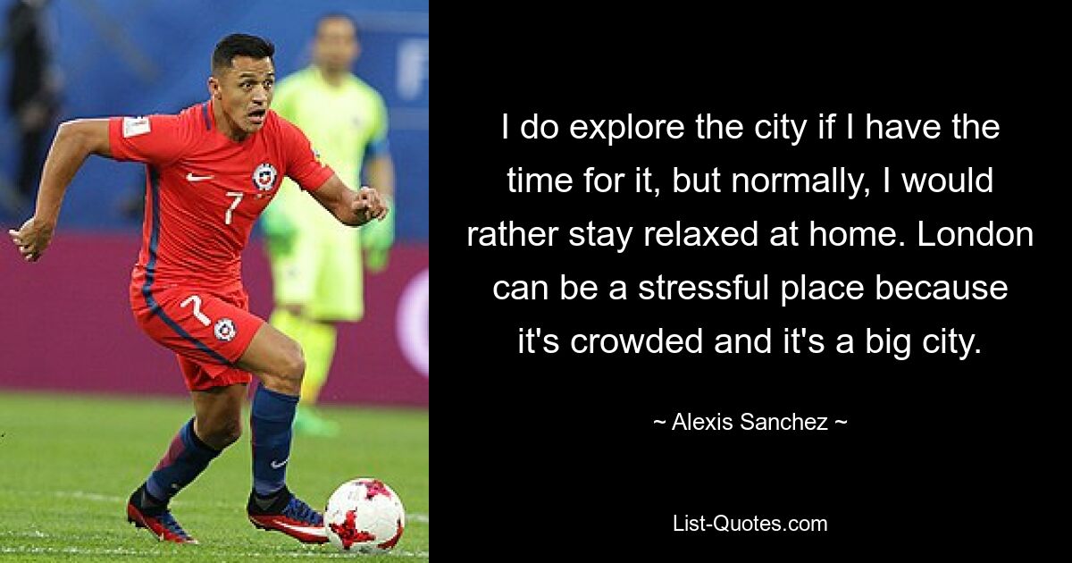 I do explore the city if I have the time for it, but normally, I would rather stay relaxed at home. London can be a stressful place because it's crowded and it's a big city. — © Alexis Sanchez