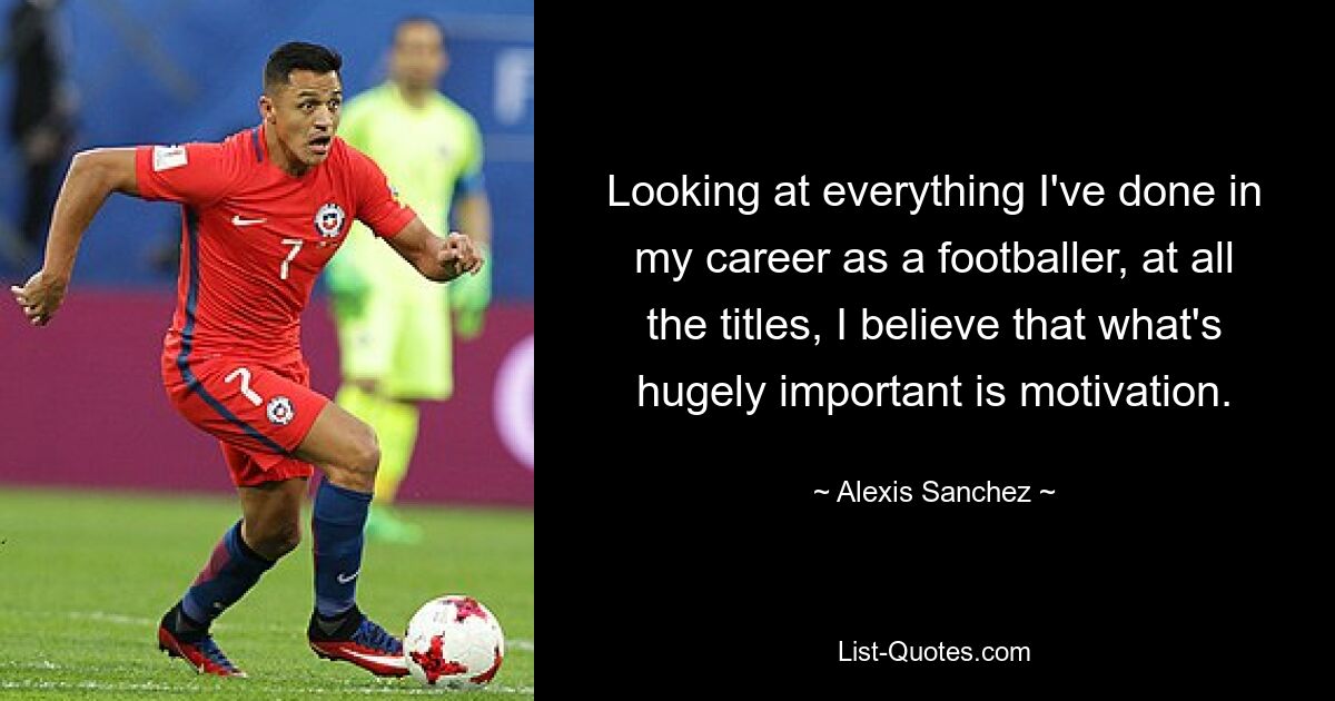 Looking at everything I've done in my career as a footballer, at all the titles, I believe that what's hugely important is motivation. — © Alexis Sanchez