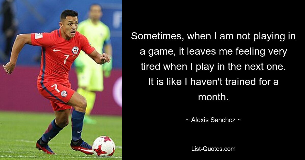 Sometimes, when I am not playing in a game, it leaves me feeling very tired when I play in the next one. It is like I haven't trained for a month. — © Alexis Sanchez