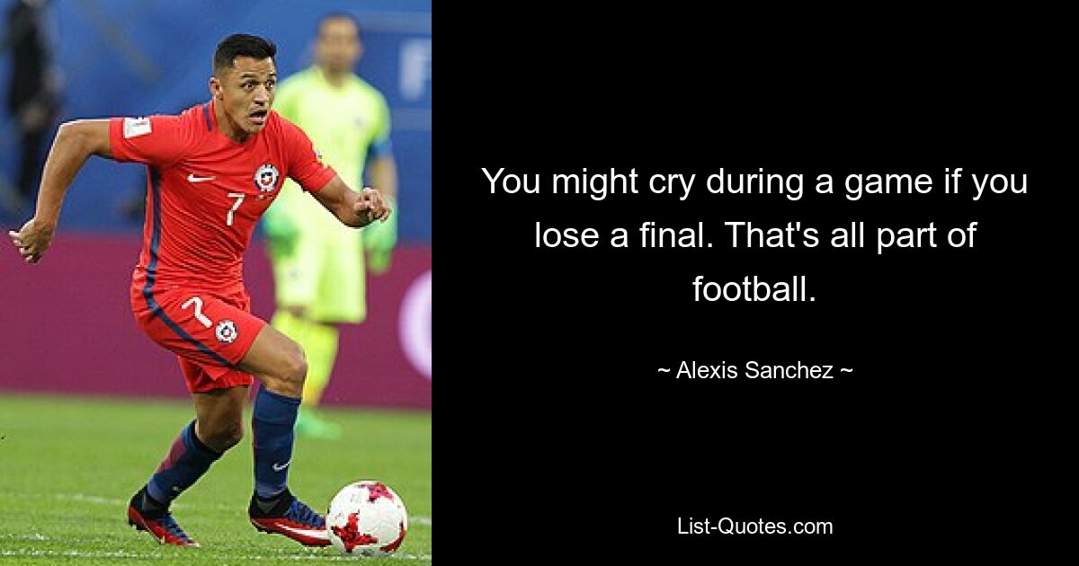 You might cry during a game if you lose a final. That's all part of football. — © Alexis Sanchez