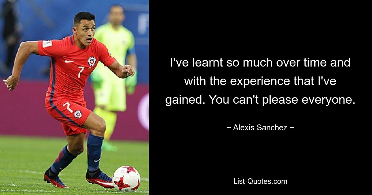 I've learnt so much over time and with the experience that I've gained. You can't please everyone. — © Alexis Sanchez