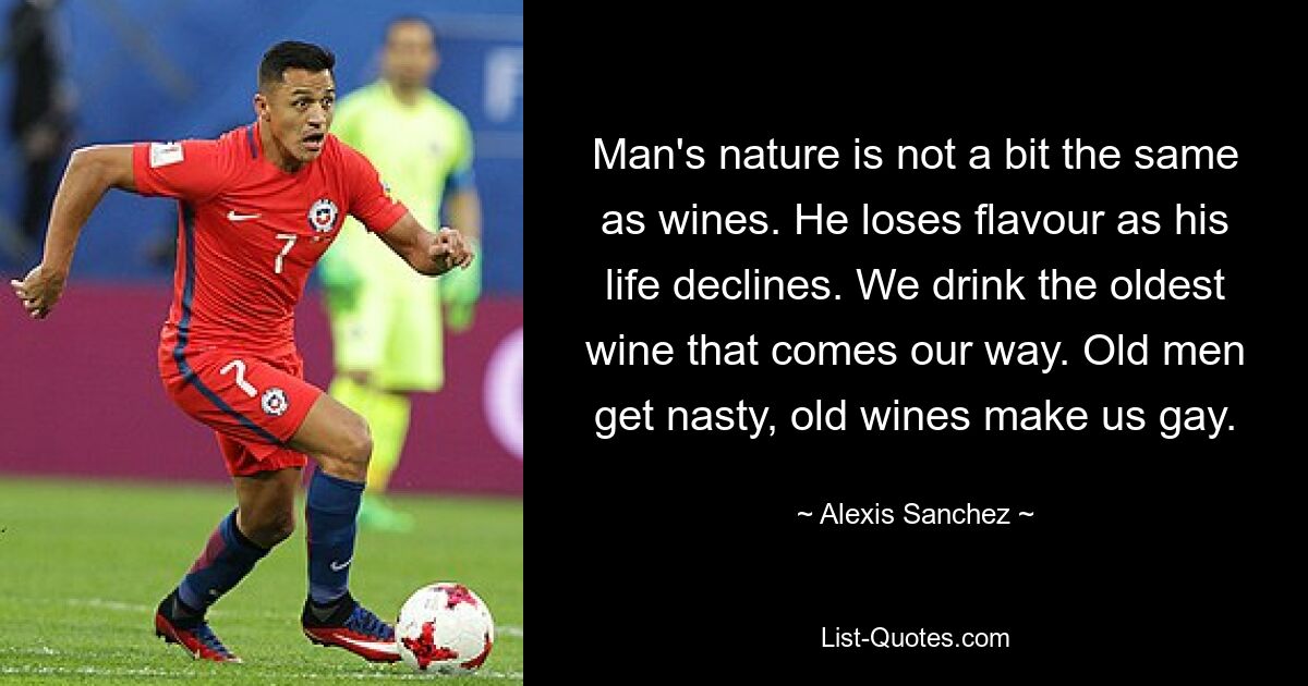 Man's nature is not a bit the same as wines. He loses flavour as his life declines. We drink the oldest wine that comes our way. Old men get nasty, old wines make us gay. — © Alexis Sanchez