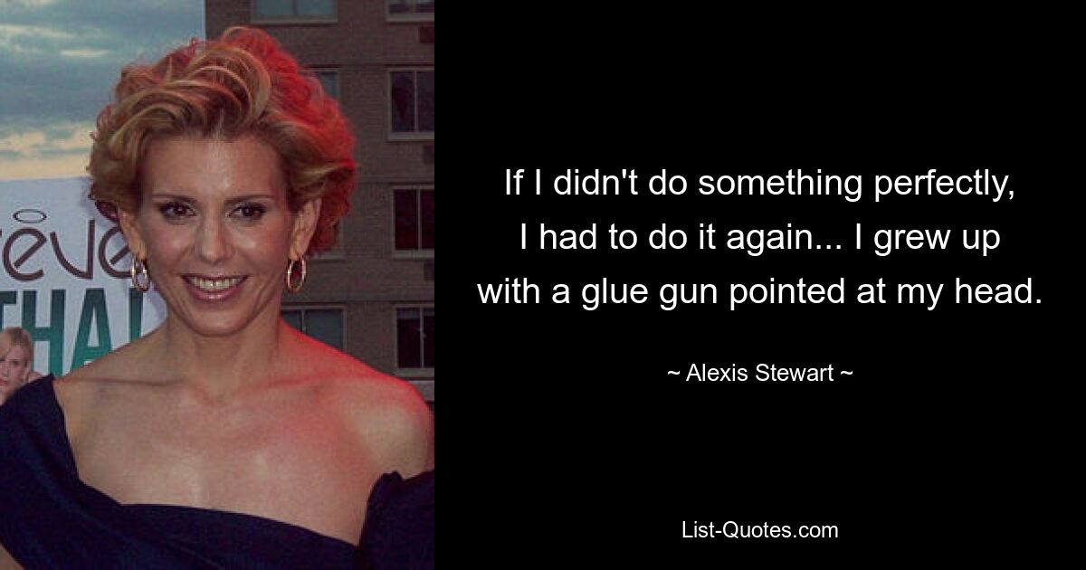 If I didn't do something perfectly, I had to do it again... I grew up with a glue gun pointed at my head. — © Alexis Stewart