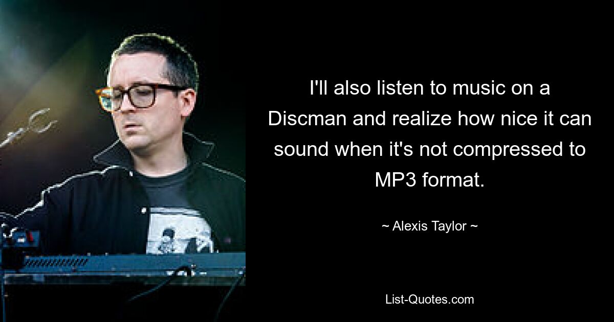 I'll also listen to music on a Discman and realize how nice it can sound when it's not compressed to MP3 format. — © Alexis Taylor